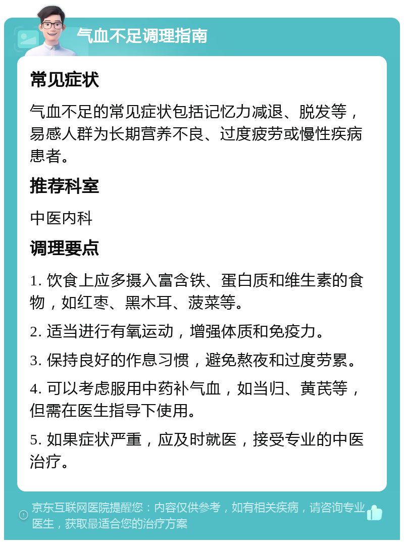 气血不足调理指南 常见症状 气血不足的常见症状包括记忆力减退、脱发等，易感人群为长期营养不良、过度疲劳或慢性疾病患者。 推荐科室 中医内科 调理要点 1. 饮食上应多摄入富含铁、蛋白质和维生素的食物，如红枣、黑木耳、菠菜等。 2. 适当进行有氧运动，增强体质和免疫力。 3. 保持良好的作息习惯，避免熬夜和过度劳累。 4. 可以考虑服用中药补气血，如当归、黄芪等，但需在医生指导下使用。 5. 如果症状严重，应及时就医，接受专业的中医治疗。