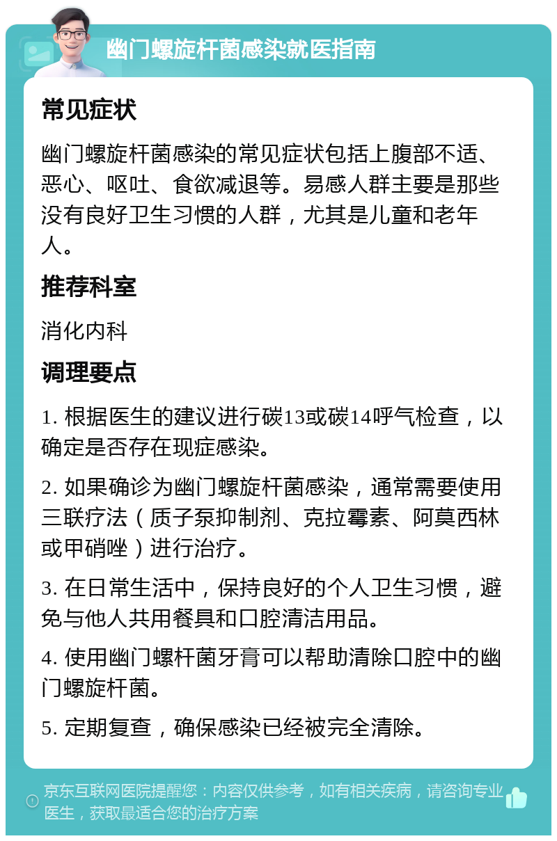 幽门螺旋杆菌感染就医指南 常见症状 幽门螺旋杆菌感染的常见症状包括上腹部不适、恶心、呕吐、食欲减退等。易感人群主要是那些没有良好卫生习惯的人群，尤其是儿童和老年人。 推荐科室 消化内科 调理要点 1. 根据医生的建议进行碳13或碳14呼气检查，以确定是否存在现症感染。 2. 如果确诊为幽门螺旋杆菌感染，通常需要使用三联疗法（质子泵抑制剂、克拉霉素、阿莫西林或甲硝唑）进行治疗。 3. 在日常生活中，保持良好的个人卫生习惯，避免与他人共用餐具和口腔清洁用品。 4. 使用幽门螺杆菌牙膏可以帮助清除口腔中的幽门螺旋杆菌。 5. 定期复查，确保感染已经被完全清除。