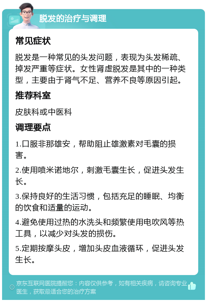 脱发的治疗与调理 常见症状 脱发是一种常见的头发问题，表现为头发稀疏、掉发严重等症状。女性肾虚脱发是其中的一种类型，主要由于肾气不足、营养不良等原因引起。 推荐科室 皮肤科或中医科 调理要点 1.口服非那雄安，帮助阻止雄激素对毛囊的损害。 2.使用喷米诺地尔，刺激毛囊生长，促进头发生长。 3.保持良好的生活习惯，包括充足的睡眠、均衡的饮食和适量的运动。 4.避免使用过热的水洗头和频繁使用电吹风等热工具，以减少对头发的损伤。 5.定期按摩头皮，增加头皮血液循环，促进头发生长。