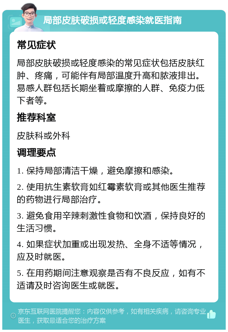 局部皮肤破损或轻度感染就医指南 常见症状 局部皮肤破损或轻度感染的常见症状包括皮肤红肿、疼痛，可能伴有局部温度升高和脓液排出。易感人群包括长期坐着或摩擦的人群、免疫力低下者等。 推荐科室 皮肤科或外科 调理要点 1. 保持局部清洁干燥，避免摩擦和感染。 2. 使用抗生素软膏如红霉素软膏或其他医生推荐的药物进行局部治疗。 3. 避免食用辛辣刺激性食物和饮酒，保持良好的生活习惯。 4. 如果症状加重或出现发热、全身不适等情况，应及时就医。 5. 在用药期间注意观察是否有不良反应，如有不适请及时咨询医生或就医。