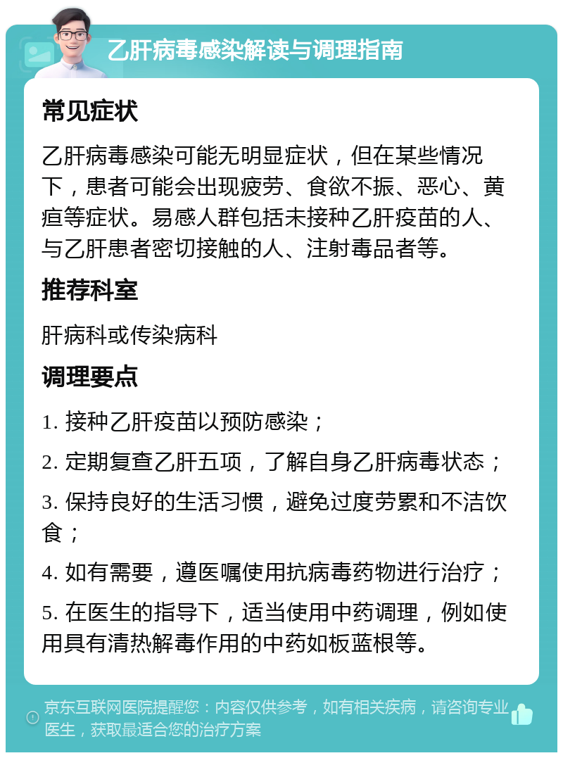 乙肝病毒感染解读与调理指南 常见症状 乙肝病毒感染可能无明显症状，但在某些情况下，患者可能会出现疲劳、食欲不振、恶心、黄疸等症状。易感人群包括未接种乙肝疫苗的人、与乙肝患者密切接触的人、注射毒品者等。 推荐科室 肝病科或传染病科 调理要点 1. 接种乙肝疫苗以预防感染； 2. 定期复查乙肝五项，了解自身乙肝病毒状态； 3. 保持良好的生活习惯，避免过度劳累和不洁饮食； 4. 如有需要，遵医嘱使用抗病毒药物进行治疗； 5. 在医生的指导下，适当使用中药调理，例如使用具有清热解毒作用的中药如板蓝根等。