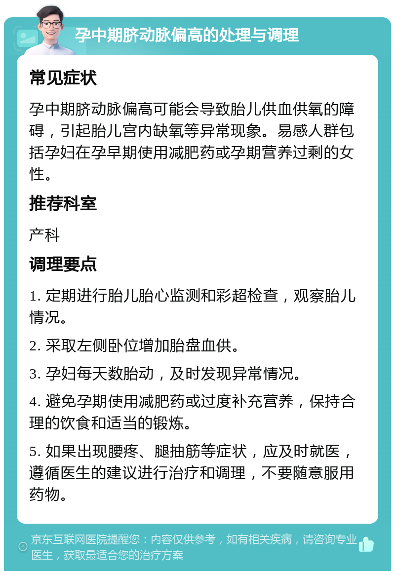 孕中期脐动脉偏高的处理与调理 常见症状 孕中期脐动脉偏高可能会导致胎儿供血供氧的障碍，引起胎儿宫内缺氧等异常现象。易感人群包括孕妇在孕早期使用减肥药或孕期营养过剩的女性。 推荐科室 产科 调理要点 1. 定期进行胎儿胎心监测和彩超检查，观察胎儿情况。 2. 采取左侧卧位增加胎盘血供。 3. 孕妇每天数胎动，及时发现异常情况。 4. 避免孕期使用减肥药或过度补充营养，保持合理的饮食和适当的锻炼。 5. 如果出现腰疼、腿抽筋等症状，应及时就医，遵循医生的建议进行治疗和调理，不要随意服用药物。