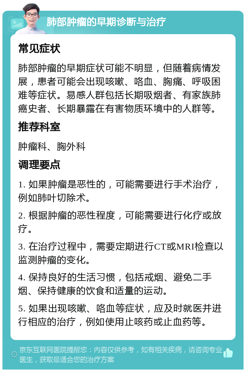 肺部肿瘤的早期诊断与治疗 常见症状 肺部肿瘤的早期症状可能不明显，但随着病情发展，患者可能会出现咳嗽、咯血、胸痛、呼吸困难等症状。易感人群包括长期吸烟者、有家族肺癌史者、长期暴露在有害物质环境中的人群等。 推荐科室 肿瘤科、胸外科 调理要点 1. 如果肿瘤是恶性的，可能需要进行手术治疗，例如肺叶切除术。 2. 根据肿瘤的恶性程度，可能需要进行化疗或放疗。 3. 在治疗过程中，需要定期进行CT或MRI检查以监测肿瘤的变化。 4. 保持良好的生活习惯，包括戒烟、避免二手烟、保持健康的饮食和适量的运动。 5. 如果出现咳嗽、咯血等症状，应及时就医并进行相应的治疗，例如使用止咳药或止血药等。