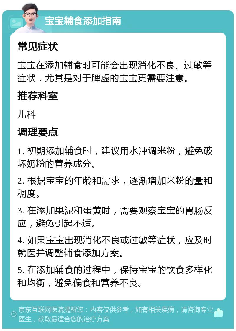 宝宝辅食添加指南 常见症状 宝宝在添加辅食时可能会出现消化不良、过敏等症状，尤其是对于脾虚的宝宝更需要注意。 推荐科室 儿科 调理要点 1. 初期添加辅食时，建议用水冲调米粉，避免破坏奶粉的营养成分。 2. 根据宝宝的年龄和需求，逐渐增加米粉的量和稠度。 3. 在添加果泥和蛋黄时，需要观察宝宝的胃肠反应，避免引起不适。 4. 如果宝宝出现消化不良或过敏等症状，应及时就医并调整辅食添加方案。 5. 在添加辅食的过程中，保持宝宝的饮食多样化和均衡，避免偏食和营养不良。