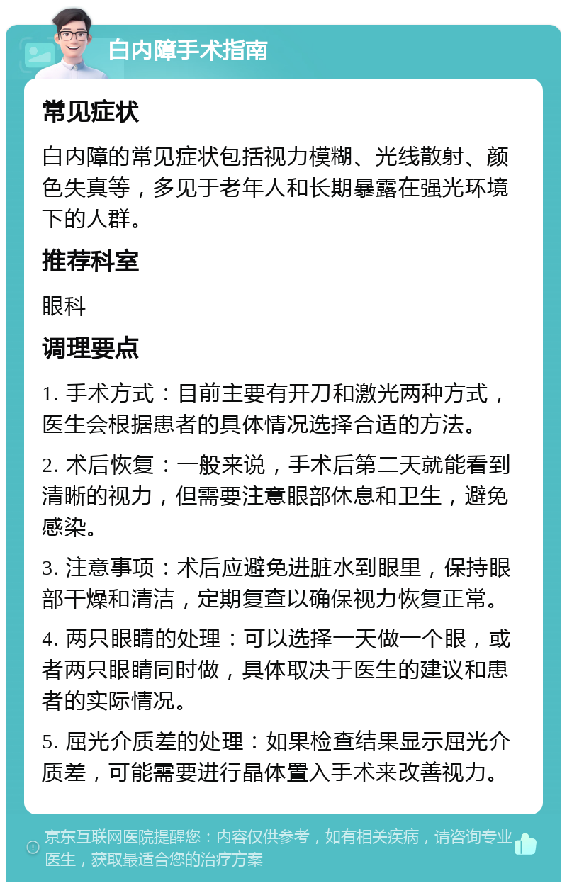 白内障手术指南 常见症状 白内障的常见症状包括视力模糊、光线散射、颜色失真等，多见于老年人和长期暴露在强光环境下的人群。 推荐科室 眼科 调理要点 1. 手术方式：目前主要有开刀和激光两种方式，医生会根据患者的具体情况选择合适的方法。 2. 术后恢复：一般来说，手术后第二天就能看到清晰的视力，但需要注意眼部休息和卫生，避免感染。 3. 注意事项：术后应避免进脏水到眼里，保持眼部干燥和清洁，定期复查以确保视力恢复正常。 4. 两只眼睛的处理：可以选择一天做一个眼，或者两只眼睛同时做，具体取决于医生的建议和患者的实际情况。 5. 屈光介质差的处理：如果检查结果显示屈光介质差，可能需要进行晶体置入手术来改善视力。