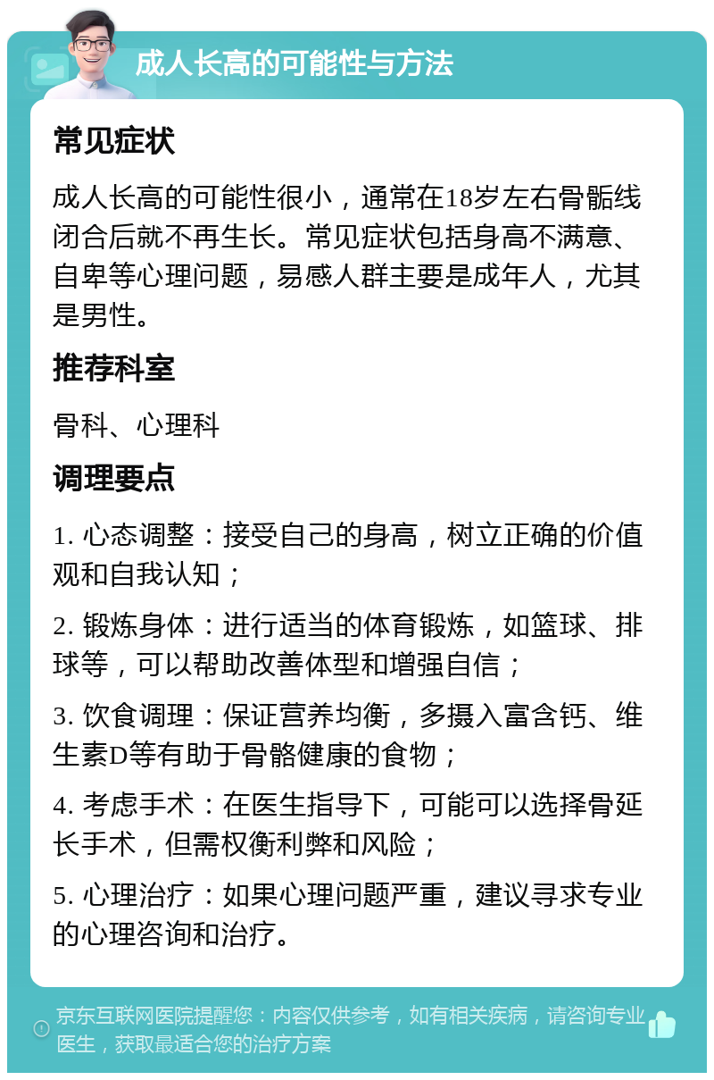 成人长高的可能性与方法 常见症状 成人长高的可能性很小，通常在18岁左右骨骺线闭合后就不再生长。常见症状包括身高不满意、自卑等心理问题，易感人群主要是成年人，尤其是男性。 推荐科室 骨科、心理科 调理要点 1. 心态调整：接受自己的身高，树立正确的价值观和自我认知； 2. 锻炼身体：进行适当的体育锻炼，如篮球、排球等，可以帮助改善体型和增强自信； 3. 饮食调理：保证营养均衡，多摄入富含钙、维生素D等有助于骨骼健康的食物； 4. 考虑手术：在医生指导下，可能可以选择骨延长手术，但需权衡利弊和风险； 5. 心理治疗：如果心理问题严重，建议寻求专业的心理咨询和治疗。