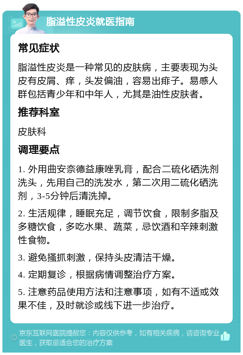 脂溢性皮炎就医指南 常见症状 脂溢性皮炎是一种常见的皮肤病，主要表现为头皮有皮屑、痒，头发偏油，容易出痱子。易感人群包括青少年和中年人，尤其是油性皮肤者。 推荐科室 皮肤科 调理要点 1. 外用曲安奈德益康唑乳膏，配合二硫化硒洗剂洗头，先用自己的洗发水，第二次用二硫化硒洗剂，3-5分钟后清洗掉。 2. 生活规律，睡眠充足，调节饮食，限制多脂及多糖饮食，多吃水果、蔬菜，忌饮酒和辛辣刺激性食物。 3. 避免搔抓刺激，保持头皮清洁干燥。 4. 定期复诊，根据病情调整治疗方案。 5. 注意药品使用方法和注意事项，如有不适或效果不佳，及时就诊或线下进一步治疗。