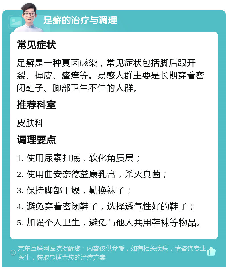 足癣的治疗与调理 常见症状 足癣是一种真菌感染，常见症状包括脚后跟开裂、掉皮、瘙痒等。易感人群主要是长期穿着密闭鞋子、脚部卫生不佳的人群。 推荐科室 皮肤科 调理要点 1. 使用尿素打底，软化角质层； 2. 使用曲安奈德益康乳膏，杀灭真菌； 3. 保持脚部干燥，勤换袜子； 4. 避免穿着密闭鞋子，选择透气性好的鞋子； 5. 加强个人卫生，避免与他人共用鞋袜等物品。