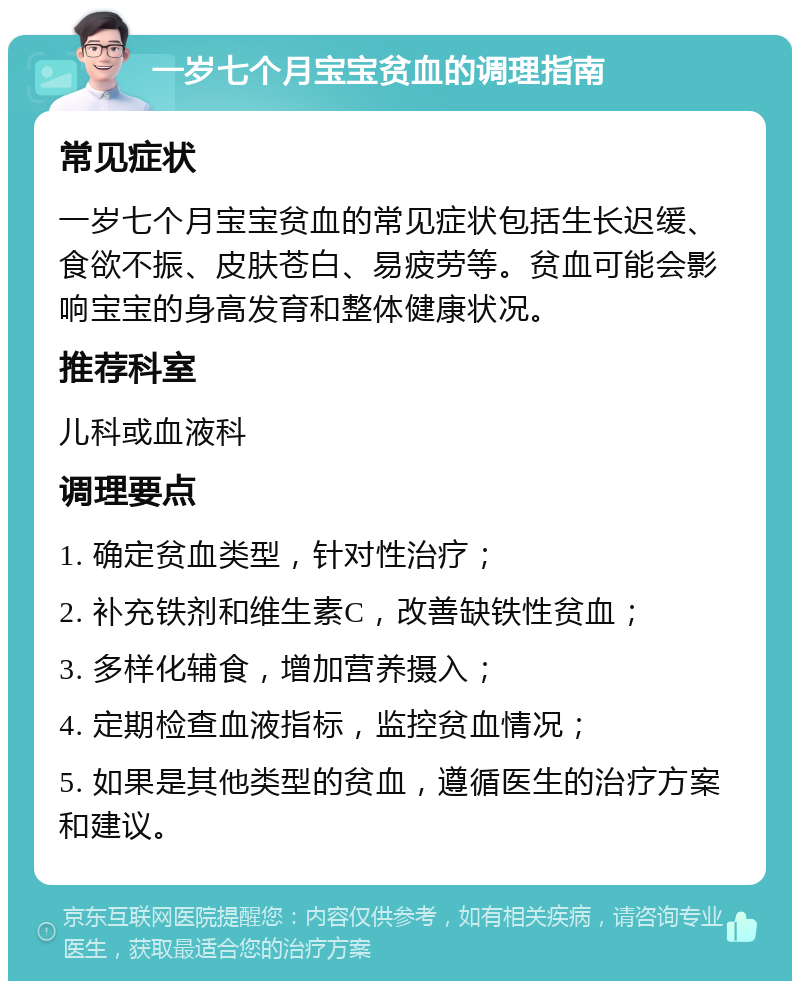 一岁七个月宝宝贫血的调理指南 常见症状 一岁七个月宝宝贫血的常见症状包括生长迟缓、食欲不振、皮肤苍白、易疲劳等。贫血可能会影响宝宝的身高发育和整体健康状况。 推荐科室 儿科或血液科 调理要点 1. 确定贫血类型，针对性治疗； 2. 补充铁剂和维生素C，改善缺铁性贫血； 3. 多样化辅食，增加营养摄入； 4. 定期检查血液指标，监控贫血情况； 5. 如果是其他类型的贫血，遵循医生的治疗方案和建议。