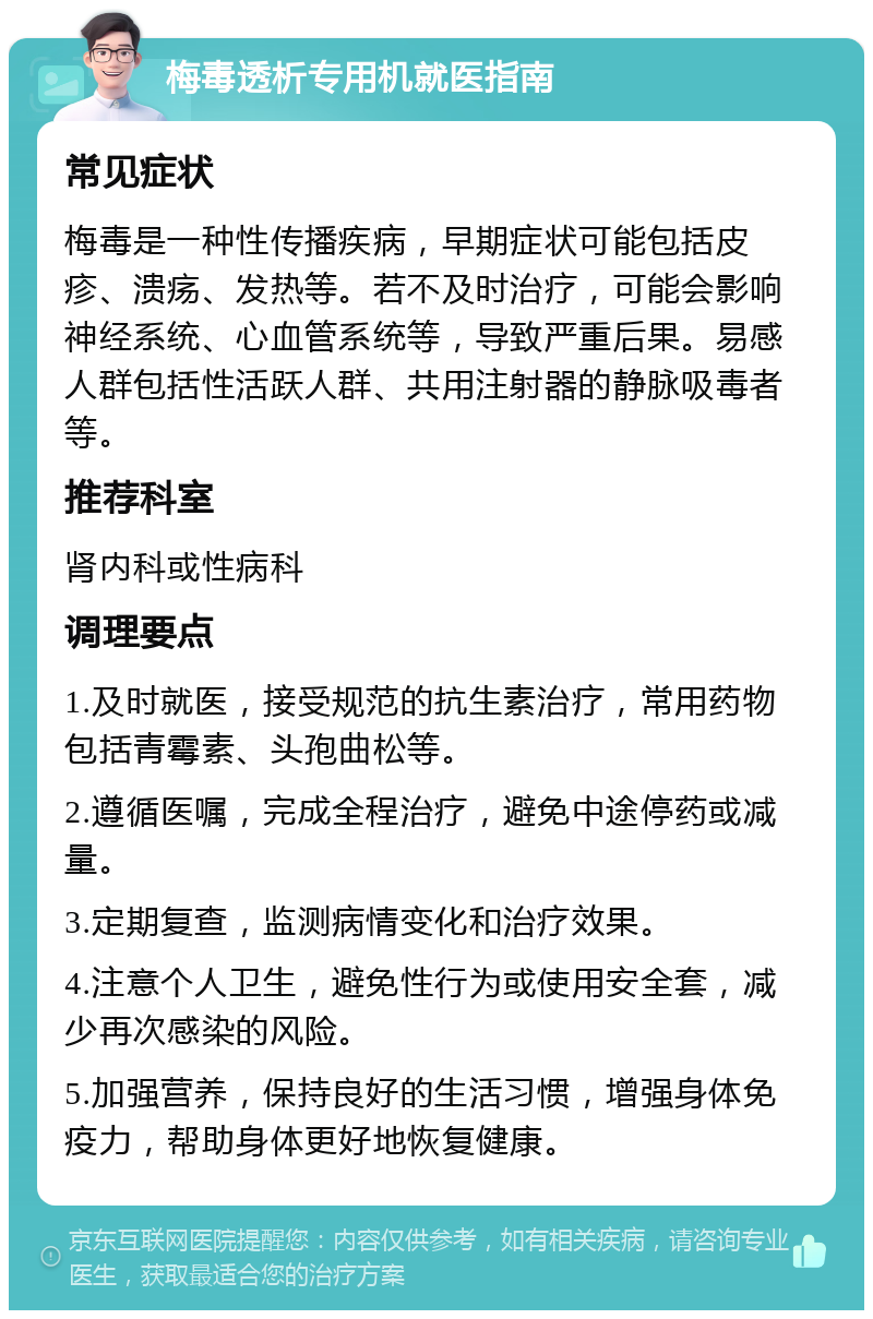 梅毒透析专用机就医指南 常见症状 梅毒是一种性传播疾病，早期症状可能包括皮疹、溃疡、发热等。若不及时治疗，可能会影响神经系统、心血管系统等，导致严重后果。易感人群包括性活跃人群、共用注射器的静脉吸毒者等。 推荐科室 肾内科或性病科 调理要点 1.及时就医，接受规范的抗生素治疗，常用药物包括青霉素、头孢曲松等。 2.遵循医嘱，完成全程治疗，避免中途停药或减量。 3.定期复查，监测病情变化和治疗效果。 4.注意个人卫生，避免性行为或使用安全套，减少再次感染的风险。 5.加强营养，保持良好的生活习惯，增强身体免疫力，帮助身体更好地恢复健康。