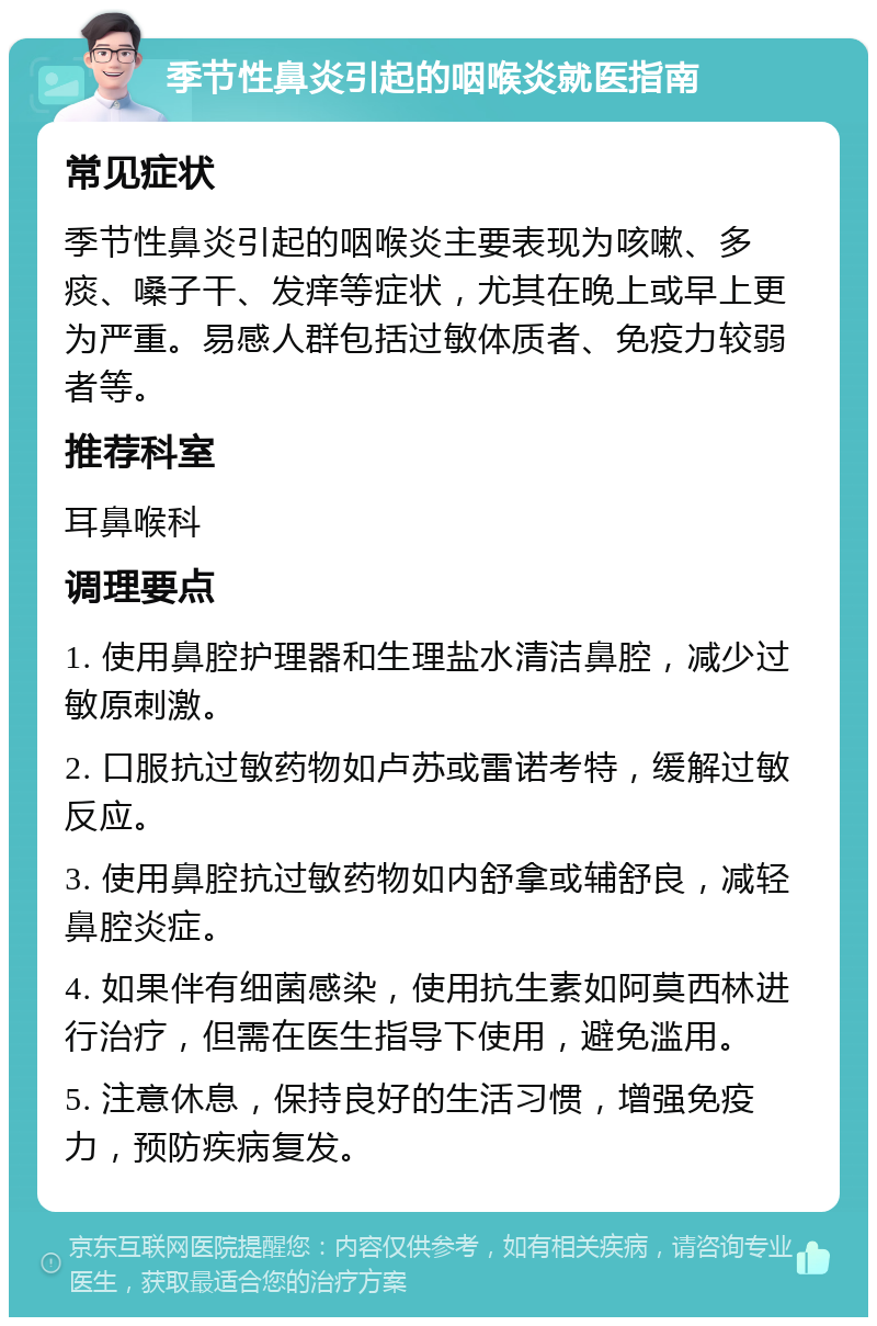 季节性鼻炎引起的咽喉炎就医指南 常见症状 季节性鼻炎引起的咽喉炎主要表现为咳嗽、多痰、嗓子干、发痒等症状，尤其在晚上或早上更为严重。易感人群包括过敏体质者、免疫力较弱者等。 推荐科室 耳鼻喉科 调理要点 1. 使用鼻腔护理器和生理盐水清洁鼻腔，减少过敏原刺激。 2. 口服抗过敏药物如卢苏或雷诺考特，缓解过敏反应。 3. 使用鼻腔抗过敏药物如内舒拿或辅舒良，减轻鼻腔炎症。 4. 如果伴有细菌感染，使用抗生素如阿莫西林进行治疗，但需在医生指导下使用，避免滥用。 5. 注意休息，保持良好的生活习惯，增强免疫力，预防疾病复发。