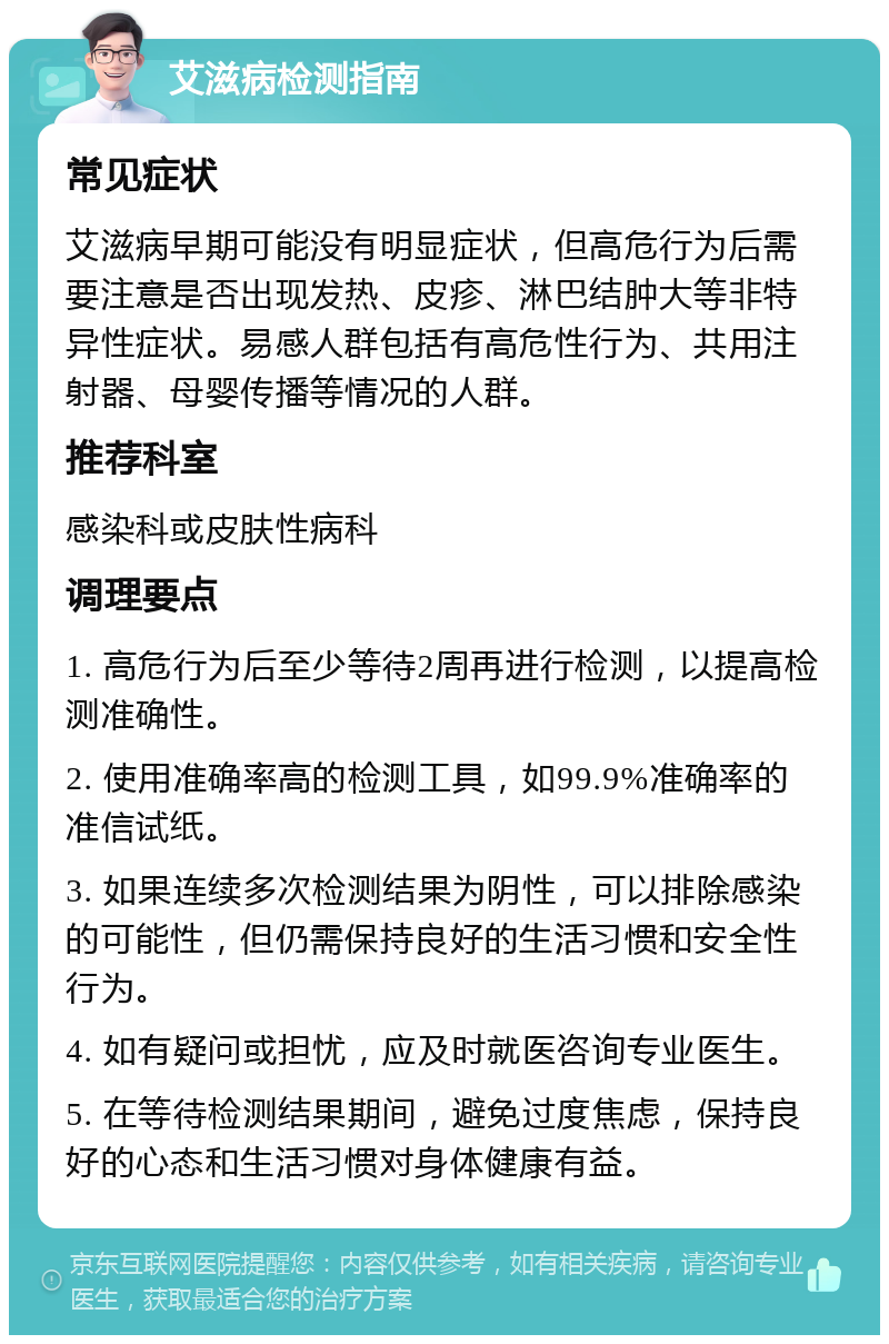 艾滋病检测指南 常见症状 艾滋病早期可能没有明显症状，但高危行为后需要注意是否出现发热、皮疹、淋巴结肿大等非特异性症状。易感人群包括有高危性行为、共用注射器、母婴传播等情况的人群。 推荐科室 感染科或皮肤性病科 调理要点 1. 高危行为后至少等待2周再进行检测，以提高检测准确性。 2. 使用准确率高的检测工具，如99.9%准确率的准信试纸。 3. 如果连续多次检测结果为阴性，可以排除感染的可能性，但仍需保持良好的生活习惯和安全性行为。 4. 如有疑问或担忧，应及时就医咨询专业医生。 5. 在等待检测结果期间，避免过度焦虑，保持良好的心态和生活习惯对身体健康有益。