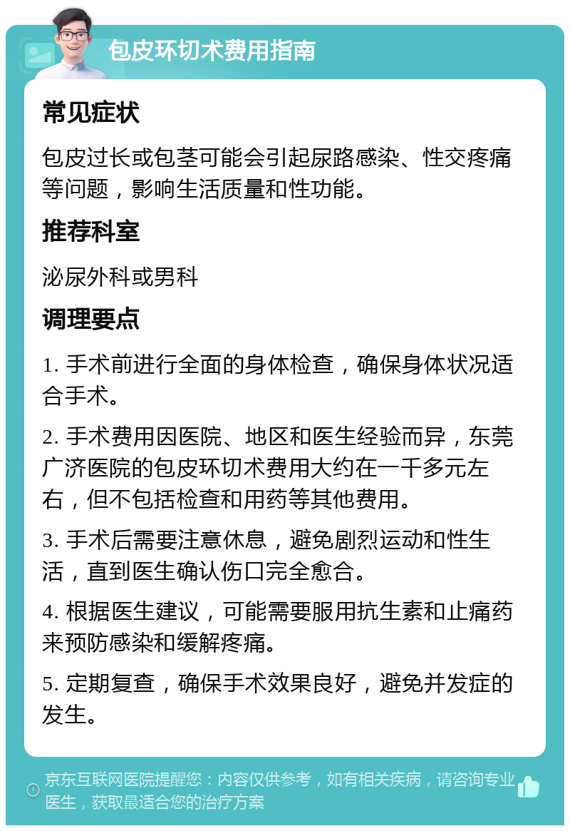 包皮环切术费用指南 常见症状 包皮过长或包茎可能会引起尿路感染、性交疼痛等问题，影响生活质量和性功能。 推荐科室 泌尿外科或男科 调理要点 1. 手术前进行全面的身体检查，确保身体状况适合手术。 2. 手术费用因医院、地区和医生经验而异，东莞广济医院的包皮环切术费用大约在一千多元左右，但不包括检查和用药等其他费用。 3. 手术后需要注意休息，避免剧烈运动和性生活，直到医生确认伤口完全愈合。 4. 根据医生建议，可能需要服用抗生素和止痛药来预防感染和缓解疼痛。 5. 定期复查，确保手术效果良好，避免并发症的发生。