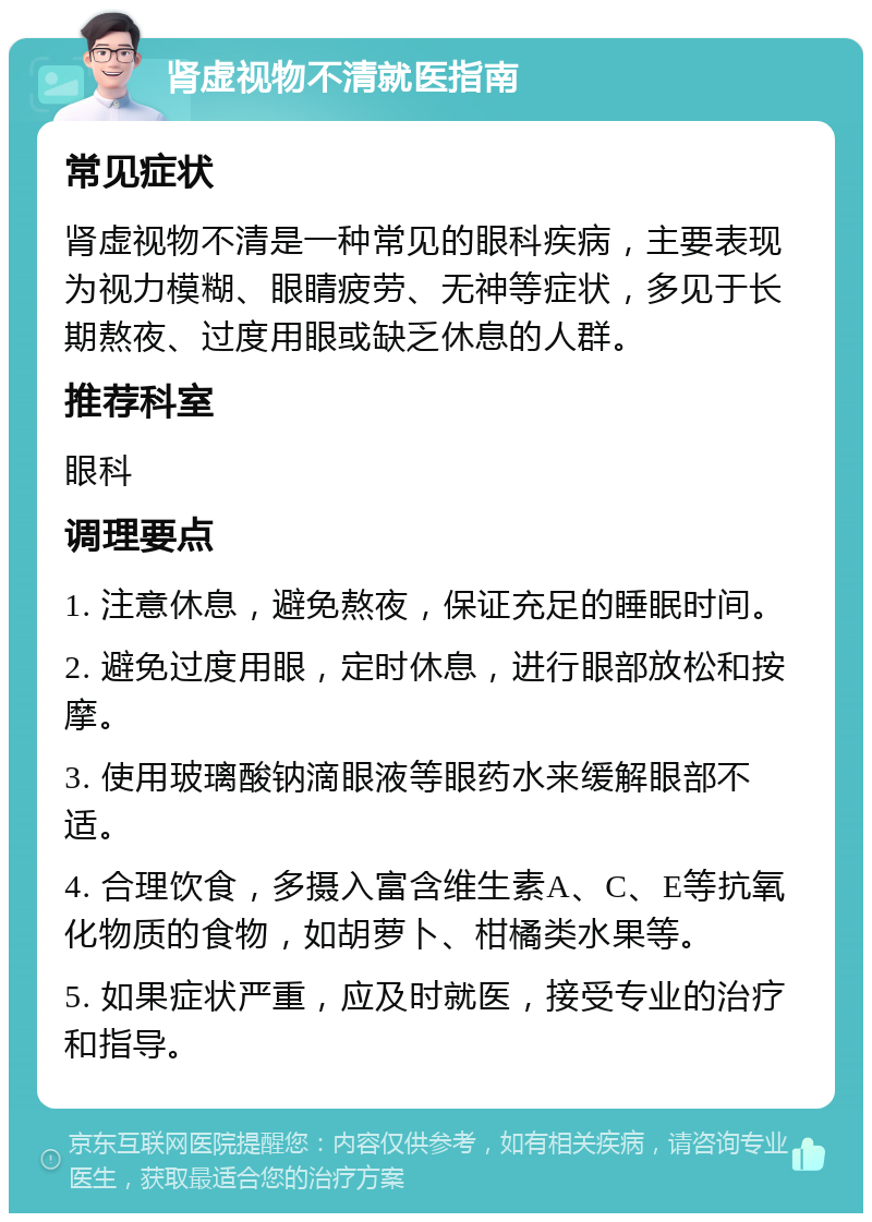 肾虚视物不清就医指南 常见症状 肾虚视物不清是一种常见的眼科疾病，主要表现为视力模糊、眼睛疲劳、无神等症状，多见于长期熬夜、过度用眼或缺乏休息的人群。 推荐科室 眼科 调理要点 1. 注意休息，避免熬夜，保证充足的睡眠时间。 2. 避免过度用眼，定时休息，进行眼部放松和按摩。 3. 使用玻璃酸钠滴眼液等眼药水来缓解眼部不适。 4. 合理饮食，多摄入富含维生素A、C、E等抗氧化物质的食物，如胡萝卜、柑橘类水果等。 5. 如果症状严重，应及时就医，接受专业的治疗和指导。