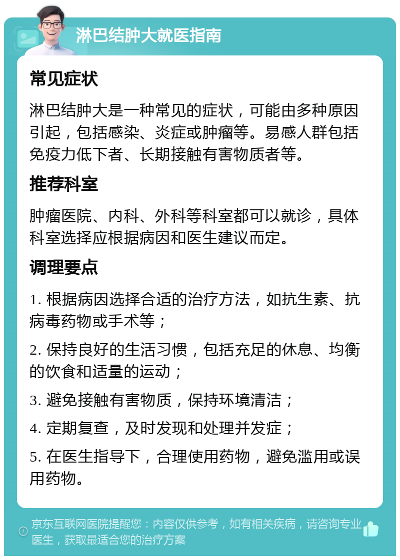 淋巴结肿大就医指南 常见症状 淋巴结肿大是一种常见的症状，可能由多种原因引起，包括感染、炎症或肿瘤等。易感人群包括免疫力低下者、长期接触有害物质者等。 推荐科室 肿瘤医院、内科、外科等科室都可以就诊，具体科室选择应根据病因和医生建议而定。 调理要点 1. 根据病因选择合适的治疗方法，如抗生素、抗病毒药物或手术等； 2. 保持良好的生活习惯，包括充足的休息、均衡的饮食和适量的运动； 3. 避免接触有害物质，保持环境清洁； 4. 定期复查，及时发现和处理并发症； 5. 在医生指导下，合理使用药物，避免滥用或误用药物。