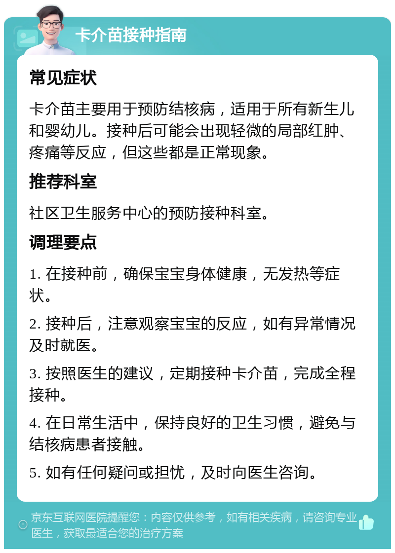 卡介苗接种指南 常见症状 卡介苗主要用于预防结核病，适用于所有新生儿和婴幼儿。接种后可能会出现轻微的局部红肿、疼痛等反应，但这些都是正常现象。 推荐科室 社区卫生服务中心的预防接种科室。 调理要点 1. 在接种前，确保宝宝身体健康，无发热等症状。 2. 接种后，注意观察宝宝的反应，如有异常情况及时就医。 3. 按照医生的建议，定期接种卡介苗，完成全程接种。 4. 在日常生活中，保持良好的卫生习惯，避免与结核病患者接触。 5. 如有任何疑问或担忧，及时向医生咨询。