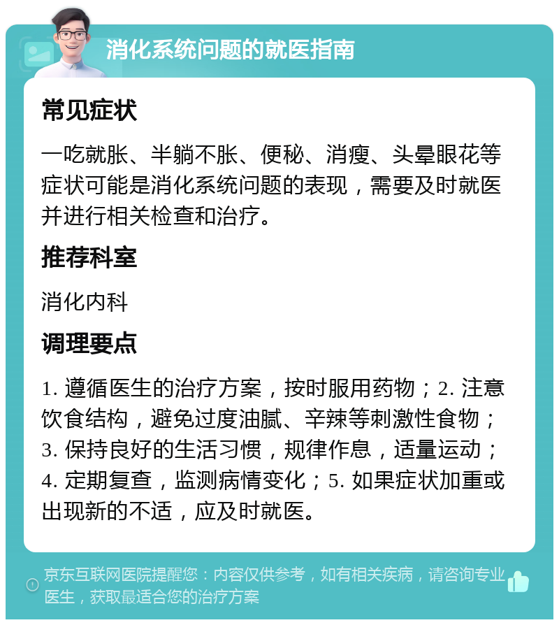 消化系统问题的就医指南 常见症状 一吃就胀、半躺不胀、便秘、消瘦、头晕眼花等症状可能是消化系统问题的表现，需要及时就医并进行相关检查和治疗。 推荐科室 消化内科 调理要点 1. 遵循医生的治疗方案，按时服用药物；2. 注意饮食结构，避免过度油腻、辛辣等刺激性食物；3. 保持良好的生活习惯，规律作息，适量运动；4. 定期复查，监测病情变化；5. 如果症状加重或出现新的不适，应及时就医。