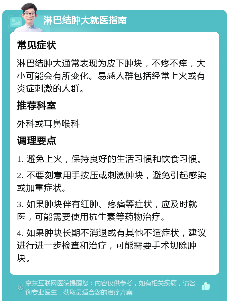 淋巴结肿大就医指南 常见症状 淋巴结肿大通常表现为皮下肿块，不疼不痒，大小可能会有所变化。易感人群包括经常上火或有炎症刺激的人群。 推荐科室 外科或耳鼻喉科 调理要点 1. 避免上火，保持良好的生活习惯和饮食习惯。 2. 不要刻意用手按压或刺激肿块，避免引起感染或加重症状。 3. 如果肿块伴有红肿、疼痛等症状，应及时就医，可能需要使用抗生素等药物治疗。 4. 如果肿块长期不消退或有其他不适症状，建议进行进一步检查和治疗，可能需要手术切除肿块。