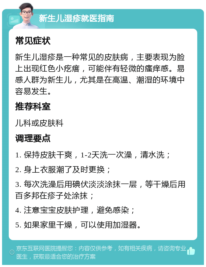 新生儿湿疹就医指南 常见症状 新生儿湿疹是一种常见的皮肤病，主要表现为脸上出现红色小疙瘩，可能伴有轻微的瘙痒感。易感人群为新生儿，尤其是在高温、潮湿的环境中容易发生。 推荐科室 儿科或皮肤科 调理要点 1. 保持皮肤干爽，1-2天洗一次澡，清水洗； 2. 身上衣服潮了及时更换； 3. 每次洗澡后用碘伏淡淡涂抹一层，等干燥后用百多邦在疹子处涂抹； 4. 注意宝宝皮肤护理，避免感染； 5. 如果家里干燥，可以使用加湿器。