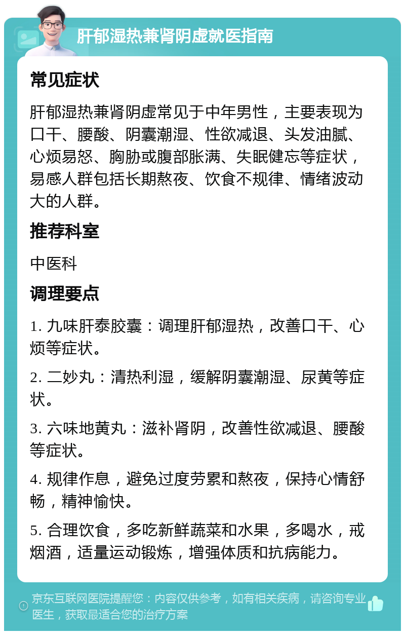 肝郁湿热兼肾阴虚就医指南 常见症状 肝郁湿热兼肾阴虚常见于中年男性，主要表现为口干、腰酸、阴囊潮湿、性欲减退、头发油腻、心烦易怒、胸胁或腹部胀满、失眠健忘等症状，易感人群包括长期熬夜、饮食不规律、情绪波动大的人群。 推荐科室 中医科 调理要点 1. 九味肝泰胶囊：调理肝郁湿热，改善口干、心烦等症状。 2. 二妙丸：清热利湿，缓解阴囊潮湿、尿黄等症状。 3. 六味地黄丸：滋补肾阴，改善性欲减退、腰酸等症状。 4. 规律作息，避免过度劳累和熬夜，保持心情舒畅，精神愉快。 5. 合理饮食，多吃新鲜蔬菜和水果，多喝水，戒烟酒，适量运动锻炼，增强体质和抗病能力。