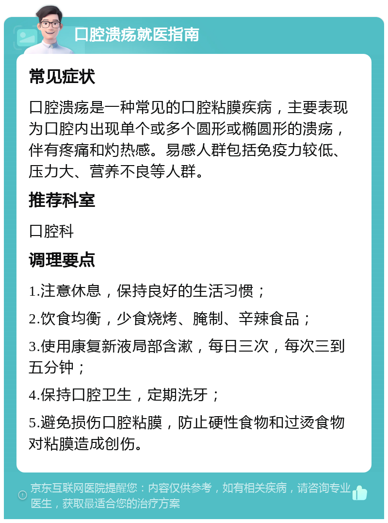 口腔溃疡就医指南 常见症状 口腔溃疡是一种常见的口腔粘膜疾病，主要表现为口腔内出现单个或多个圆形或椭圆形的溃疡，伴有疼痛和灼热感。易感人群包括免疫力较低、压力大、营养不良等人群。 推荐科室 口腔科 调理要点 1.注意休息，保持良好的生活习惯； 2.饮食均衡，少食烧烤、腌制、辛辣食品； 3.使用康复新液局部含漱，每日三次，每次三到五分钟； 4.保持口腔卫生，定期洗牙； 5.避免损伤口腔粘膜，防止硬性食物和过烫食物对粘膜造成创伤。