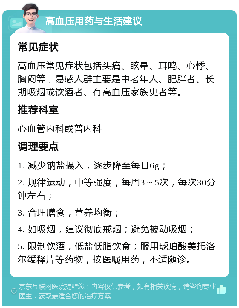 高血压用药与生活建议 常见症状 高血压常见症状包括头痛、眩晕、耳鸣、心悸、胸闷等，易感人群主要是中老年人、肥胖者、长期吸烟或饮酒者、有高血压家族史者等。 推荐科室 心血管内科或普内科 调理要点 1. 减少钠盐摄入，逐步降至每日6g； 2. 规律运动，中等强度，每周3～5次，每次30分钟左右； 3. 合理膳食，营养均衡； 4. 如吸烟，建议彻底戒烟；避免被动吸烟； 5. 限制饮酒，低盐低脂饮食；服用琥珀酸美托洛尔缓释片等药物，按医嘱用药，不适随诊。