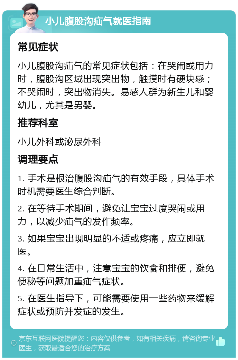 小儿腹股沟疝气就医指南 常见症状 小儿腹股沟疝气的常见症状包括：在哭闹或用力时，腹股沟区域出现突出物，触摸时有硬块感；不哭闹时，突出物消失。易感人群为新生儿和婴幼儿，尤其是男婴。 推荐科室 小儿外科或泌尿外科 调理要点 1. 手术是根治腹股沟疝气的有效手段，具体手术时机需要医生综合判断。 2. 在等待手术期间，避免让宝宝过度哭闹或用力，以减少疝气的发作频率。 3. 如果宝宝出现明显的不适或疼痛，应立即就医。 4. 在日常生活中，注意宝宝的饮食和排便，避免便秘等问题加重疝气症状。 5. 在医生指导下，可能需要使用一些药物来缓解症状或预防并发症的发生。