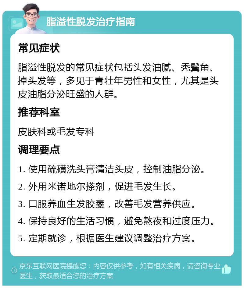 脂溢性脱发治疗指南 常见症状 脂溢性脱发的常见症状包括头发油腻、秃鬓角、掉头发等，多见于青壮年男性和女性，尤其是头皮油脂分泌旺盛的人群。 推荐科室 皮肤科或毛发专科 调理要点 1. 使用硫磺洗头膏清洁头皮，控制油脂分泌。 2. 外用米诺地尔搽剂，促进毛发生长。 3. 口服养血生发胶囊，改善毛发营养供应。 4. 保持良好的生活习惯，避免熬夜和过度压力。 5. 定期就诊，根据医生建议调整治疗方案。