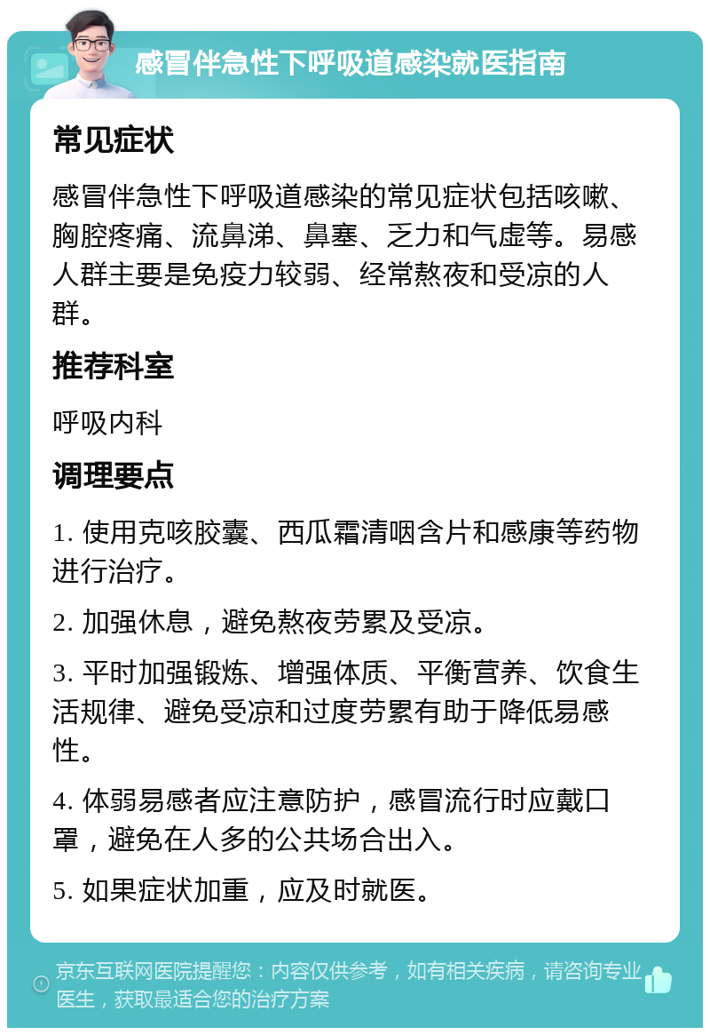 感冒伴急性下呼吸道感染就医指南 常见症状 感冒伴急性下呼吸道感染的常见症状包括咳嗽、胸腔疼痛、流鼻涕、鼻塞、乏力和气虚等。易感人群主要是免疫力较弱、经常熬夜和受凉的人群。 推荐科室 呼吸内科 调理要点 1. 使用克咳胶囊、西瓜霜清咽含片和感康等药物进行治疗。 2. 加强休息，避免熬夜劳累及受凉。 3. 平时加强锻炼、增强体质、平衡营养、饮食生活规律、避免受凉和过度劳累有助于降低易感性。 4. 体弱易感者应注意防护，感冒流行时应戴口罩，避免在人多的公共场合出入。 5. 如果症状加重，应及时就医。