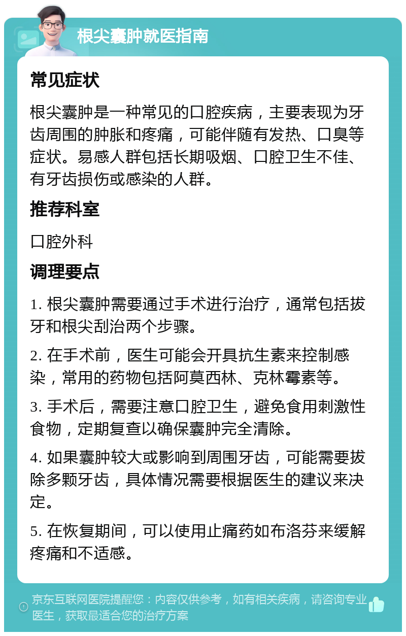 根尖囊肿就医指南 常见症状 根尖囊肿是一种常见的口腔疾病，主要表现为牙齿周围的肿胀和疼痛，可能伴随有发热、口臭等症状。易感人群包括长期吸烟、口腔卫生不佳、有牙齿损伤或感染的人群。 推荐科室 口腔外科 调理要点 1. 根尖囊肿需要通过手术进行治疗，通常包括拔牙和根尖刮治两个步骤。 2. 在手术前，医生可能会开具抗生素来控制感染，常用的药物包括阿莫西林、克林霉素等。 3. 手术后，需要注意口腔卫生，避免食用刺激性食物，定期复查以确保囊肿完全清除。 4. 如果囊肿较大或影响到周围牙齿，可能需要拔除多颗牙齿，具体情况需要根据医生的建议来决定。 5. 在恢复期间，可以使用止痛药如布洛芬来缓解疼痛和不适感。