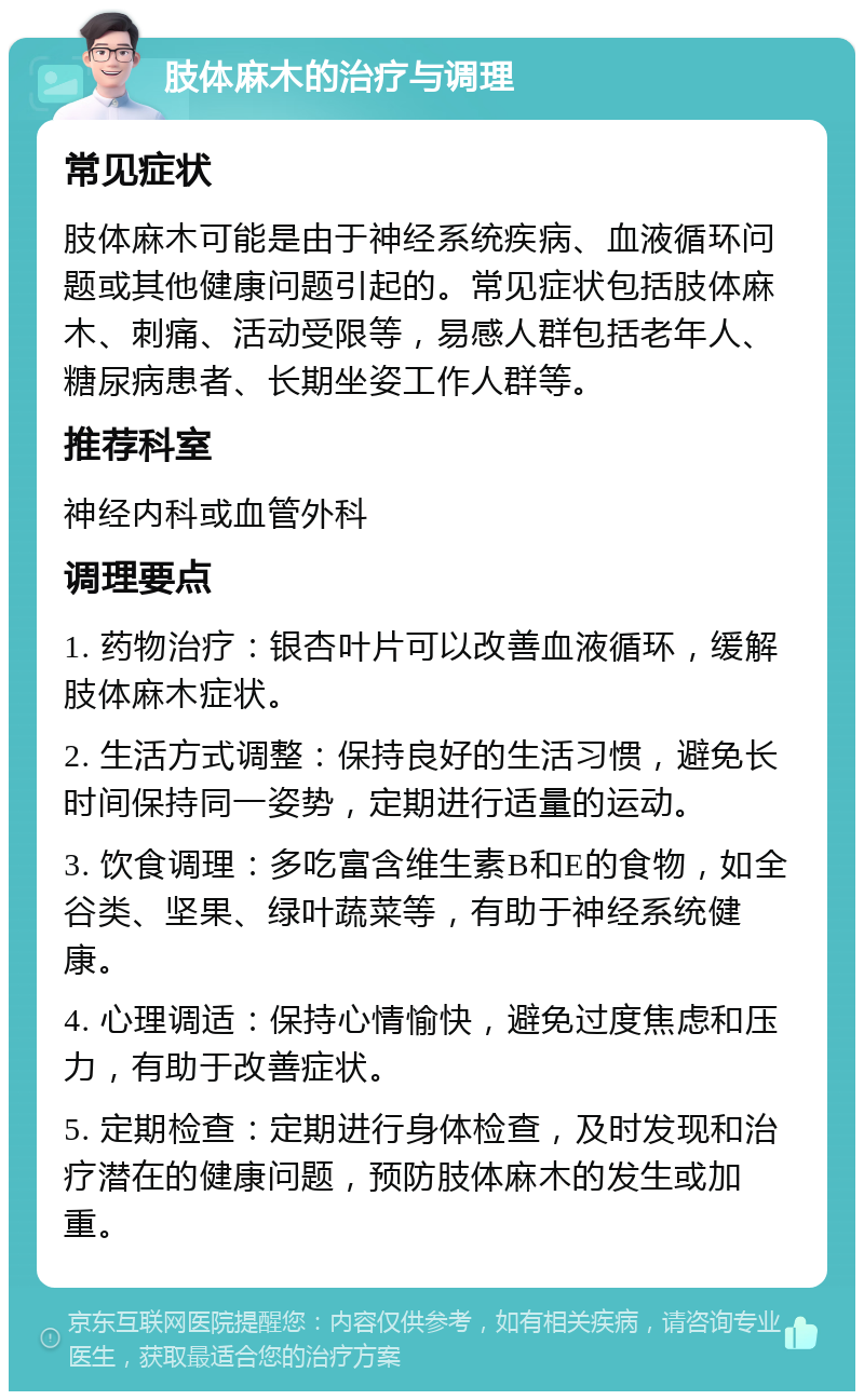 肢体麻木的治疗与调理 常见症状 肢体麻木可能是由于神经系统疾病、血液循环问题或其他健康问题引起的。常见症状包括肢体麻木、刺痛、活动受限等，易感人群包括老年人、糖尿病患者、长期坐姿工作人群等。 推荐科室 神经内科或血管外科 调理要点 1. 药物治疗：银杏叶片可以改善血液循环，缓解肢体麻木症状。 2. 生活方式调整：保持良好的生活习惯，避免长时间保持同一姿势，定期进行适量的运动。 3. 饮食调理：多吃富含维生素B和E的食物，如全谷类、坚果、绿叶蔬菜等，有助于神经系统健康。 4. 心理调适：保持心情愉快，避免过度焦虑和压力，有助于改善症状。 5. 定期检查：定期进行身体检查，及时发现和治疗潜在的健康问题，预防肢体麻木的发生或加重。