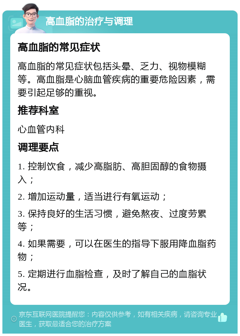 高血脂的治疗与调理 高血脂的常见症状 高血脂的常见症状包括头晕、乏力、视物模糊等。高血脂是心脑血管疾病的重要危险因素，需要引起足够的重视。 推荐科室 心血管内科 调理要点 1. 控制饮食，减少高脂肪、高胆固醇的食物摄入； 2. 增加运动量，适当进行有氧运动； 3. 保持良好的生活习惯，避免熬夜、过度劳累等； 4. 如果需要，可以在医生的指导下服用降血脂药物； 5. 定期进行血脂检查，及时了解自己的血脂状况。