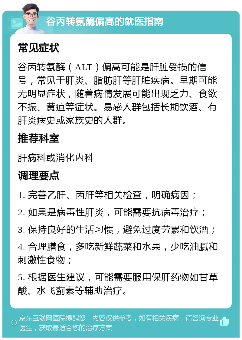 谷丙转氨酶偏高的就医指南 常见症状 谷丙转氨酶（ALT）偏高可能是肝脏受损的信号，常见于肝炎、脂肪肝等肝脏疾病。早期可能无明显症状，随着病情发展可能出现乏力、食欲不振、黄疸等症状。易感人群包括长期饮酒、有肝炎病史或家族史的人群。 推荐科室 肝病科或消化内科 调理要点 1. 完善乙肝、丙肝等相关检查，明确病因； 2. 如果是病毒性肝炎，可能需要抗病毒治疗； 3. 保持良好的生活习惯，避免过度劳累和饮酒； 4. 合理膳食，多吃新鲜蔬菜和水果，少吃油腻和刺激性食物； 5. 根据医生建议，可能需要服用保肝药物如甘草酸、水飞蓟素等辅助治疗。