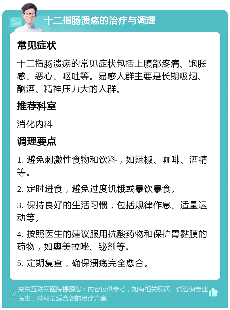 十二指肠溃疡的治疗与调理 常见症状 十二指肠溃疡的常见症状包括上腹部疼痛、饱胀感、恶心、呕吐等。易感人群主要是长期吸烟、酗酒、精神压力大的人群。 推荐科室 消化内科 调理要点 1. 避免刺激性食物和饮料，如辣椒、咖啡、酒精等。 2. 定时进食，避免过度饥饿或暴饮暴食。 3. 保持良好的生活习惯，包括规律作息、适量运动等。 4. 按照医生的建议服用抗酸药物和保护胃黏膜的药物，如奥美拉唑、铋剂等。 5. 定期复查，确保溃疡完全愈合。