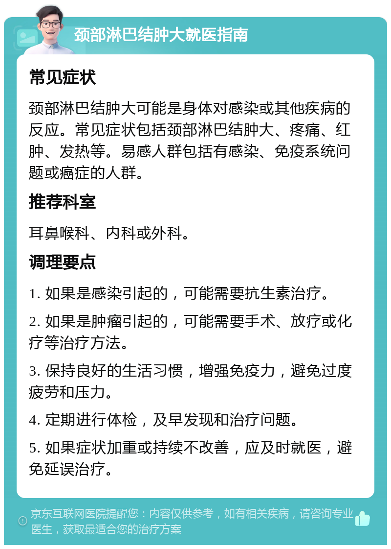 颈部淋巴结肿大就医指南 常见症状 颈部淋巴结肿大可能是身体对感染或其他疾病的反应。常见症状包括颈部淋巴结肿大、疼痛、红肿、发热等。易感人群包括有感染、免疫系统问题或癌症的人群。 推荐科室 耳鼻喉科、内科或外科。 调理要点 1. 如果是感染引起的，可能需要抗生素治疗。 2. 如果是肿瘤引起的，可能需要手术、放疗或化疗等治疗方法。 3. 保持良好的生活习惯，增强免疫力，避免过度疲劳和压力。 4. 定期进行体检，及早发现和治疗问题。 5. 如果症状加重或持续不改善，应及时就医，避免延误治疗。