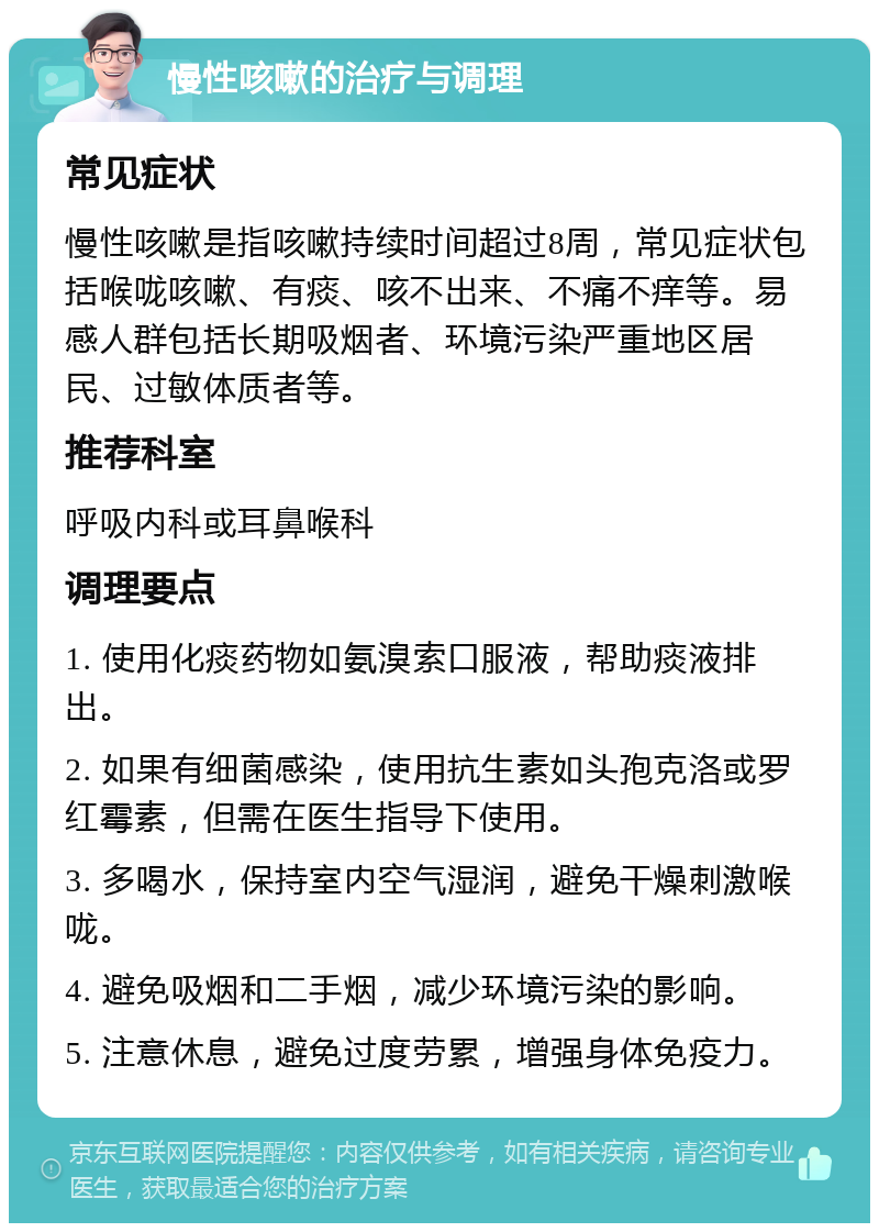 慢性咳嗽的治疗与调理 常见症状 慢性咳嗽是指咳嗽持续时间超过8周，常见症状包括喉咙咳嗽、有痰、咳不出来、不痛不痒等。易感人群包括长期吸烟者、环境污染严重地区居民、过敏体质者等。 推荐科室 呼吸内科或耳鼻喉科 调理要点 1. 使用化痰药物如氨溴索口服液，帮助痰液排出。 2. 如果有细菌感染，使用抗生素如头孢克洛或罗红霉素，但需在医生指导下使用。 3. 多喝水，保持室内空气湿润，避免干燥刺激喉咙。 4. 避免吸烟和二手烟，减少环境污染的影响。 5. 注意休息，避免过度劳累，增强身体免疫力。