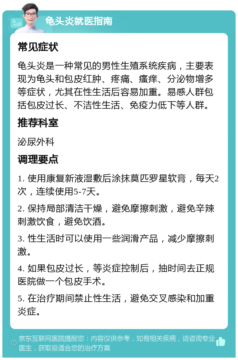 龟头炎就医指南 常见症状 龟头炎是一种常见的男性生殖系统疾病，主要表现为龟头和包皮红肿、疼痛、瘙痒、分泌物增多等症状，尤其在性生活后容易加重。易感人群包括包皮过长、不洁性生活、免疫力低下等人群。 推荐科室 泌尿外科 调理要点 1. 使用康复新液湿敷后涂抹莫匹罗星软膏，每天2次，连续使用5-7天。 2. 保持局部清洁干燥，避免摩擦刺激，避免辛辣刺激饮食，避免饮酒。 3. 性生活时可以使用一些润滑产品，减少摩擦刺激。 4. 如果包皮过长，等炎症控制后，抽时间去正规医院做一个包皮手术。 5. 在治疗期间禁止性生活，避免交叉感染和加重炎症。