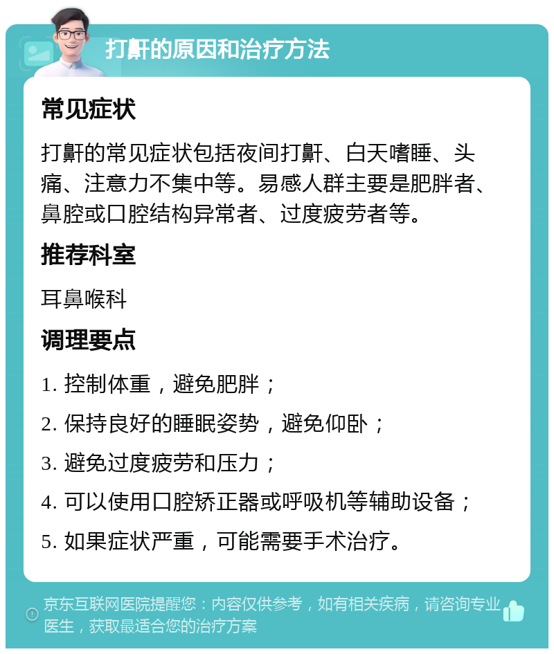 打鼾的原因和治疗方法 常见症状 打鼾的常见症状包括夜间打鼾、白天嗜睡、头痛、注意力不集中等。易感人群主要是肥胖者、鼻腔或口腔结构异常者、过度疲劳者等。 推荐科室 耳鼻喉科 调理要点 1. 控制体重，避免肥胖； 2. 保持良好的睡眠姿势，避免仰卧； 3. 避免过度疲劳和压力； 4. 可以使用口腔矫正器或呼吸机等辅助设备； 5. 如果症状严重，可能需要手术治疗。