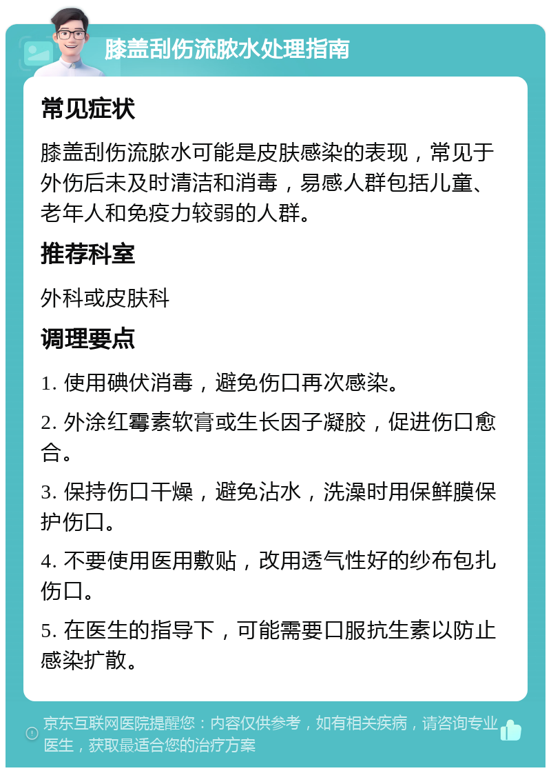 膝盖刮伤流脓水处理指南 常见症状 膝盖刮伤流脓水可能是皮肤感染的表现，常见于外伤后未及时清洁和消毒，易感人群包括儿童、老年人和免疫力较弱的人群。 推荐科室 外科或皮肤科 调理要点 1. 使用碘伏消毒，避免伤口再次感染。 2. 外涂红霉素软膏或生长因子凝胶，促进伤口愈合。 3. 保持伤口干燥，避免沾水，洗澡时用保鲜膜保护伤口。 4. 不要使用医用敷贴，改用透气性好的纱布包扎伤口。 5. 在医生的指导下，可能需要口服抗生素以防止感染扩散。