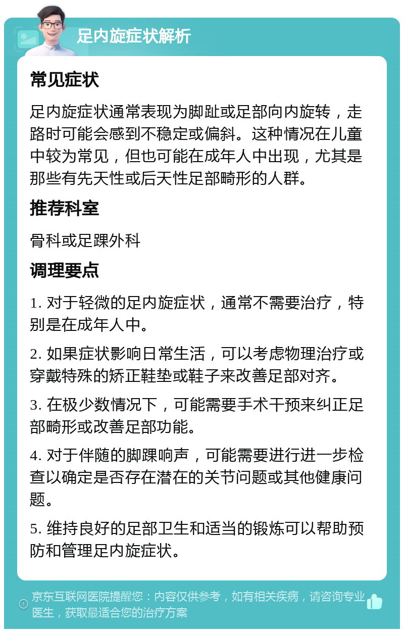 足内旋症状解析 常见症状 足内旋症状通常表现为脚趾或足部向内旋转，走路时可能会感到不稳定或偏斜。这种情况在儿童中较为常见，但也可能在成年人中出现，尤其是那些有先天性或后天性足部畸形的人群。 推荐科室 骨科或足踝外科 调理要点 1. 对于轻微的足内旋症状，通常不需要治疗，特别是在成年人中。 2. 如果症状影响日常生活，可以考虑物理治疗或穿戴特殊的矫正鞋垫或鞋子来改善足部对齐。 3. 在极少数情况下，可能需要手术干预来纠正足部畸形或改善足部功能。 4. 对于伴随的脚踝响声，可能需要进行进一步检查以确定是否存在潜在的关节问题或其他健康问题。 5. 维持良好的足部卫生和适当的锻炼可以帮助预防和管理足内旋症状。