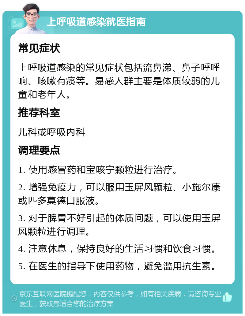 上呼吸道感染就医指南 常见症状 上呼吸道感染的常见症状包括流鼻涕、鼻子呼呼响、咳嗽有痰等。易感人群主要是体质较弱的儿童和老年人。 推荐科室 儿科或呼吸内科 调理要点 1. 使用感冒药和宝咳宁颗粒进行治疗。 2. 增强免疫力，可以服用玉屏风颗粒、小施尔康或匹多莫德口服液。 3. 对于脾胃不好引起的体质问题，可以使用玉屏风颗粒进行调理。 4. 注意休息，保持良好的生活习惯和饮食习惯。 5. 在医生的指导下使用药物，避免滥用抗生素。