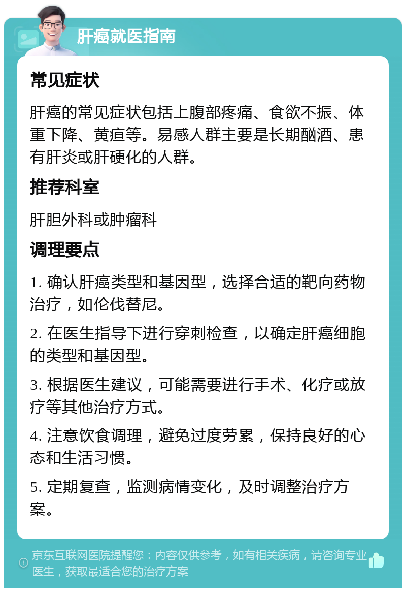 肝癌就医指南 常见症状 肝癌的常见症状包括上腹部疼痛、食欲不振、体重下降、黄疸等。易感人群主要是长期酗酒、患有肝炎或肝硬化的人群。 推荐科室 肝胆外科或肿瘤科 调理要点 1. 确认肝癌类型和基因型，选择合适的靶向药物治疗，如伦伐替尼。 2. 在医生指导下进行穿刺检查，以确定肝癌细胞的类型和基因型。 3. 根据医生建议，可能需要进行手术、化疗或放疗等其他治疗方式。 4. 注意饮食调理，避免过度劳累，保持良好的心态和生活习惯。 5. 定期复查，监测病情变化，及时调整治疗方案。