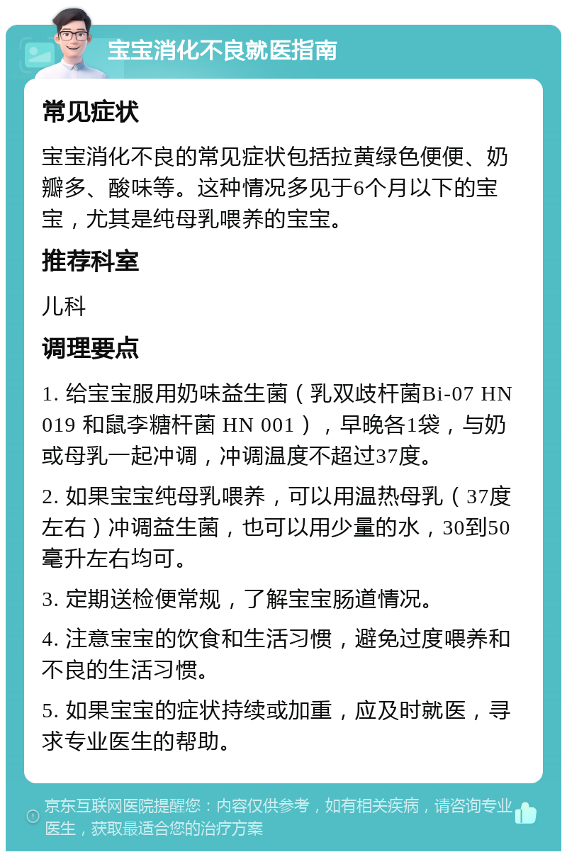 宝宝消化不良就医指南 常见症状 宝宝消化不良的常见症状包括拉黄绿色便便、奶瓣多、酸味等。这种情况多见于6个月以下的宝宝，尤其是纯母乳喂养的宝宝。 推荐科室 儿科 调理要点 1. 给宝宝服用奶味益生菌（乳双歧杆菌Bi-07 HN 019 和鼠李糖杆菌 HN 001），早晚各1袋，与奶或母乳一起冲调，冲调温度不超过37度。 2. 如果宝宝纯母乳喂养，可以用温热母乳（37度左右）冲调益生菌，也可以用少量的水，30到50毫升左右均可。 3. 定期送检便常规，了解宝宝肠道情况。 4. 注意宝宝的饮食和生活习惯，避免过度喂养和不良的生活习惯。 5. 如果宝宝的症状持续或加重，应及时就医，寻求专业医生的帮助。