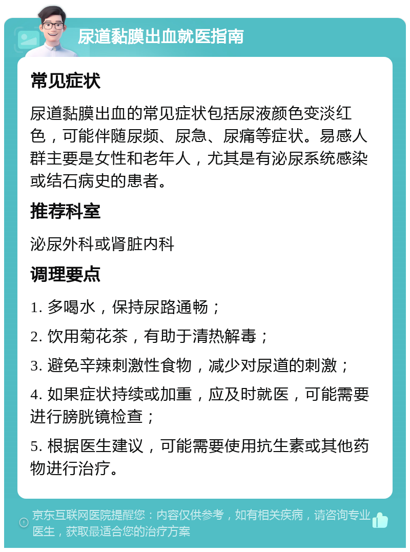 尿道黏膜出血就医指南 常见症状 尿道黏膜出血的常见症状包括尿液颜色变淡红色，可能伴随尿频、尿急、尿痛等症状。易感人群主要是女性和老年人，尤其是有泌尿系统感染或结石病史的患者。 推荐科室 泌尿外科或肾脏内科 调理要点 1. 多喝水，保持尿路通畅； 2. 饮用菊花茶，有助于清热解毒； 3. 避免辛辣刺激性食物，减少对尿道的刺激； 4. 如果症状持续或加重，应及时就医，可能需要进行膀胱镜检查； 5. 根据医生建议，可能需要使用抗生素或其他药物进行治疗。