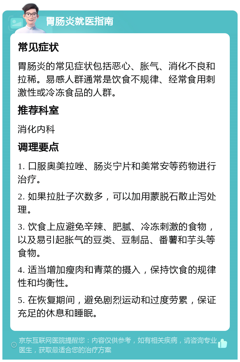 胃肠炎就医指南 常见症状 胃肠炎的常见症状包括恶心、胀气、消化不良和拉稀。易感人群通常是饮食不规律、经常食用刺激性或冷冻食品的人群。 推荐科室 消化内科 调理要点 1. 口服奥美拉唑、肠炎宁片和美常安等药物进行治疗。 2. 如果拉肚子次数多，可以加用蒙脱石散止泻处理。 3. 饮食上应避免辛辣、肥腻、冷冻刺激的食物，以及易引起胀气的豆类、豆制品、番薯和芋头等食物。 4. 适当增加瘦肉和青菜的摄入，保持饮食的规律性和均衡性。 5. 在恢复期间，避免剧烈运动和过度劳累，保证充足的休息和睡眠。