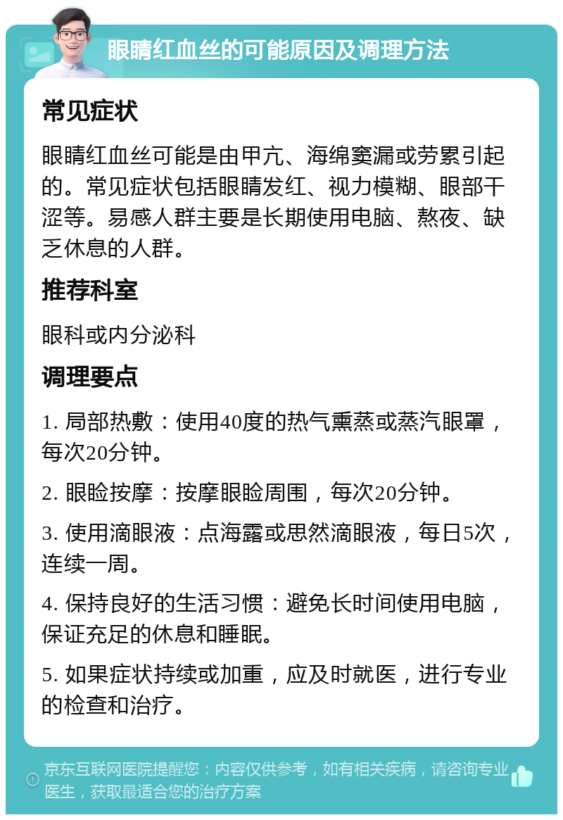 眼睛红血丝的可能原因及调理方法 常见症状 眼睛红血丝可能是由甲亢、海绵窦漏或劳累引起的。常见症状包括眼睛发红、视力模糊、眼部干涩等。易感人群主要是长期使用电脑、熬夜、缺乏休息的人群。 推荐科室 眼科或内分泌科 调理要点 1. 局部热敷：使用40度的热气熏蒸或蒸汽眼罩，每次20分钟。 2. 眼睑按摩：按摩眼睑周围，每次20分钟。 3. 使用滴眼液：点海露或思然滴眼液，每日5次，连续一周。 4. 保持良好的生活习惯：避免长时间使用电脑，保证充足的休息和睡眠。 5. 如果症状持续或加重，应及时就医，进行专业的检查和治疗。