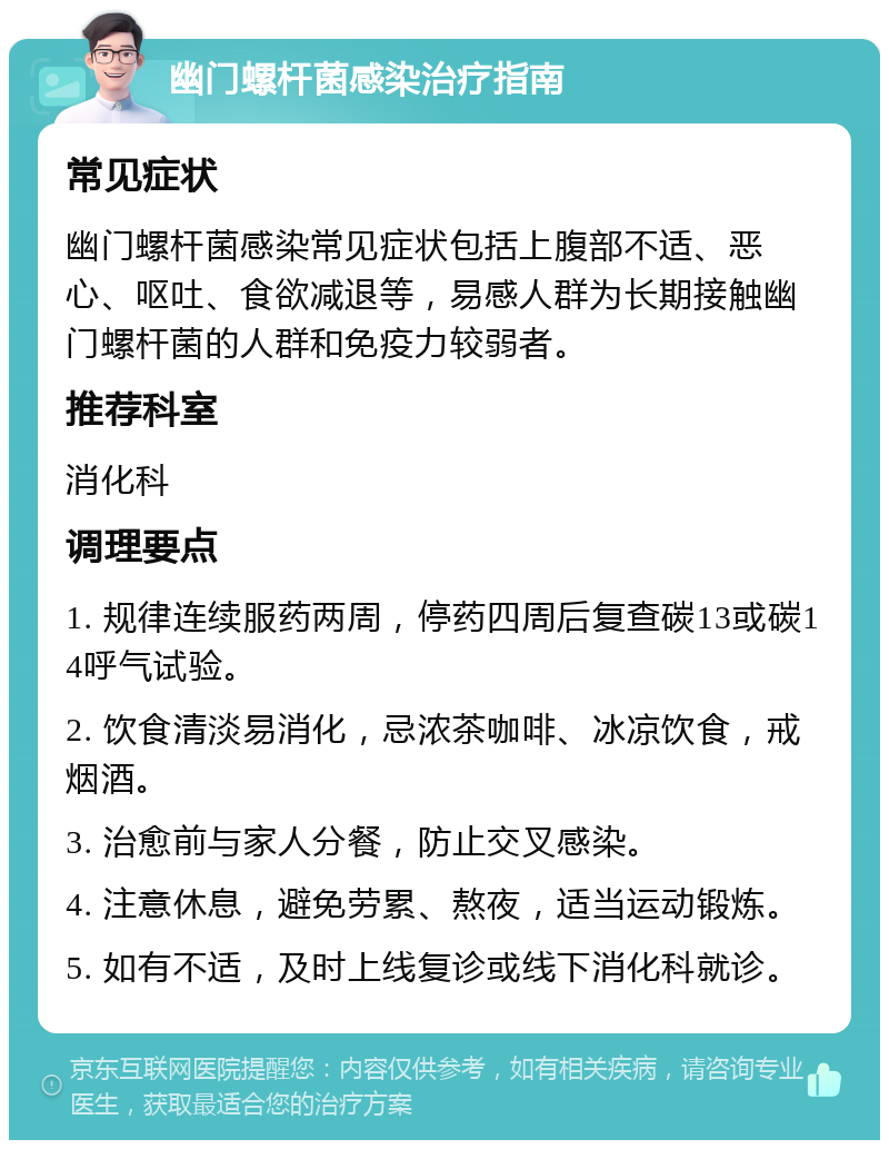 幽门螺杆菌感染治疗指南 常见症状 幽门螺杆菌感染常见症状包括上腹部不适、恶心、呕吐、食欲减退等，易感人群为长期接触幽门螺杆菌的人群和免疫力较弱者。 推荐科室 消化科 调理要点 1. 规律连续服药两周，停药四周后复查碳13或碳14呼气试验。 2. 饮食清淡易消化，忌浓茶咖啡、冰凉饮食，戒烟酒。 3. 治愈前与家人分餐，防止交叉感染。 4. 注意休息，避免劳累、熬夜，适当运动锻炼。 5. 如有不适，及时上线复诊或线下消化科就诊。