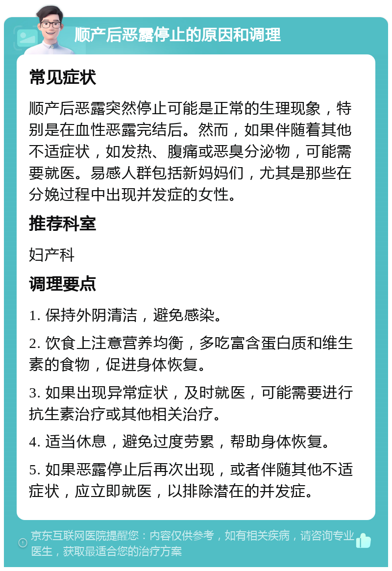 顺产后恶露停止的原因和调理 常见症状 顺产后恶露突然停止可能是正常的生理现象，特别是在血性恶露完结后。然而，如果伴随着其他不适症状，如发热、腹痛或恶臭分泌物，可能需要就医。易感人群包括新妈妈们，尤其是那些在分娩过程中出现并发症的女性。 推荐科室 妇产科 调理要点 1. 保持外阴清洁，避免感染。 2. 饮食上注意营养均衡，多吃富含蛋白质和维生素的食物，促进身体恢复。 3. 如果出现异常症状，及时就医，可能需要进行抗生素治疗或其他相关治疗。 4. 适当休息，避免过度劳累，帮助身体恢复。 5. 如果恶露停止后再次出现，或者伴随其他不适症状，应立即就医，以排除潜在的并发症。