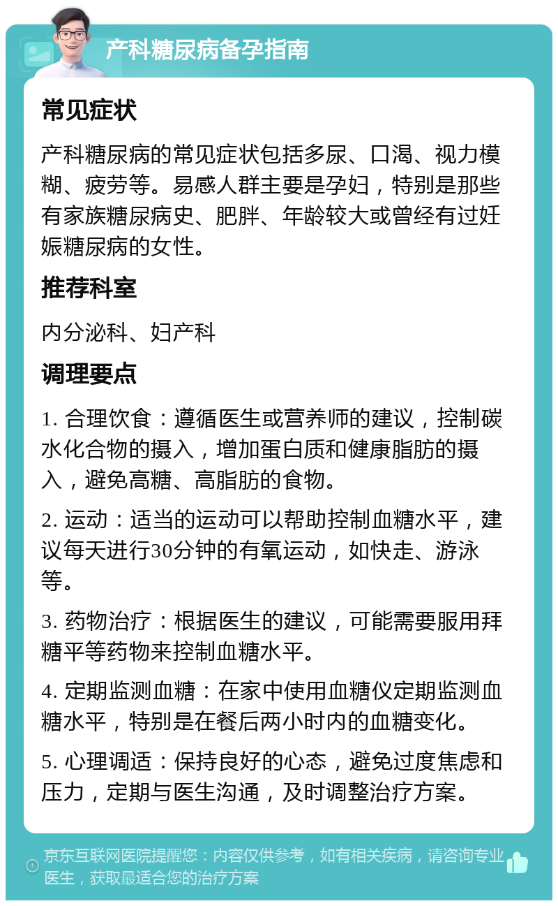 产科糖尿病备孕指南 常见症状 产科糖尿病的常见症状包括多尿、口渴、视力模糊、疲劳等。易感人群主要是孕妇，特别是那些有家族糖尿病史、肥胖、年龄较大或曾经有过妊娠糖尿病的女性。 推荐科室 内分泌科、妇产科 调理要点 1. 合理饮食：遵循医生或营养师的建议，控制碳水化合物的摄入，增加蛋白质和健康脂肪的摄入，避免高糖、高脂肪的食物。 2. 运动：适当的运动可以帮助控制血糖水平，建议每天进行30分钟的有氧运动，如快走、游泳等。 3. 药物治疗：根据医生的建议，可能需要服用拜糖平等药物来控制血糖水平。 4. 定期监测血糖：在家中使用血糖仪定期监测血糖水平，特别是在餐后两小时内的血糖变化。 5. 心理调适：保持良好的心态，避免过度焦虑和压力，定期与医生沟通，及时调整治疗方案。