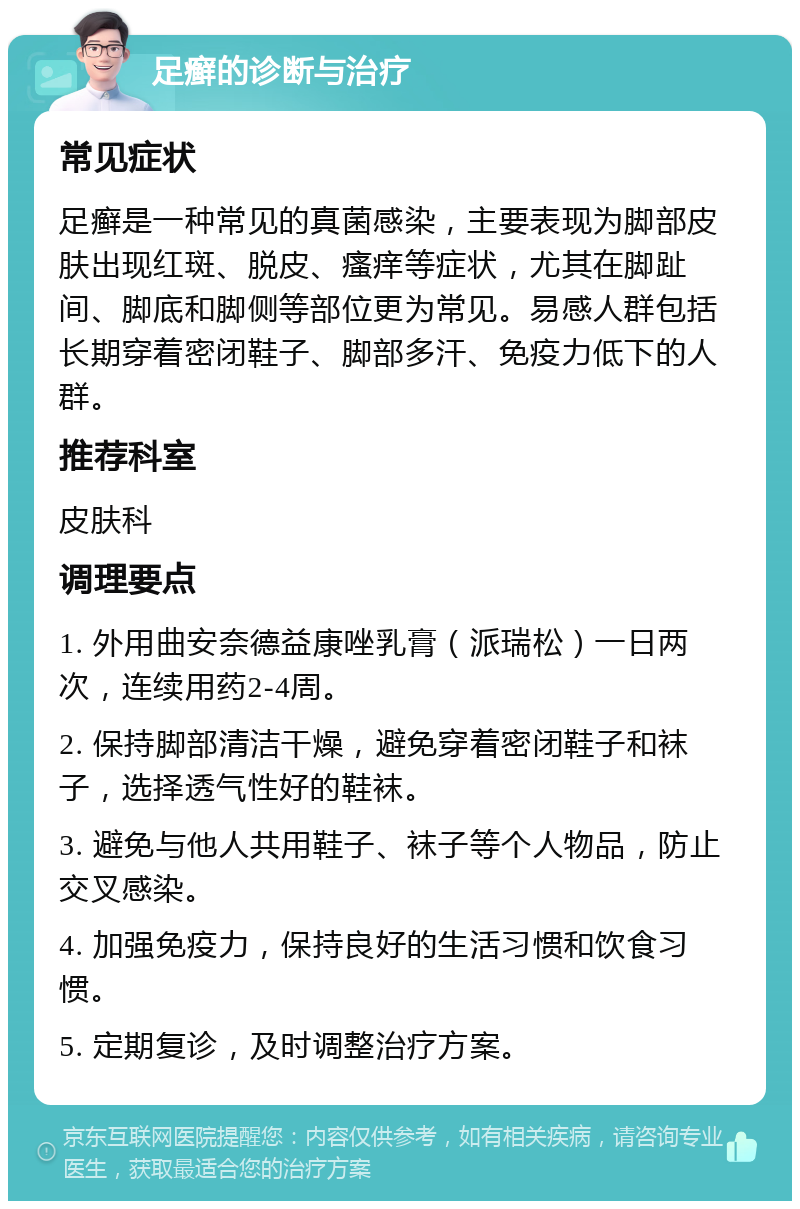 足癣的诊断与治疗 常见症状 足癣是一种常见的真菌感染，主要表现为脚部皮肤出现红斑、脱皮、瘙痒等症状，尤其在脚趾间、脚底和脚侧等部位更为常见。易感人群包括长期穿着密闭鞋子、脚部多汗、免疫力低下的人群。 推荐科室 皮肤科 调理要点 1. 外用曲安奈德益康唑乳膏（派瑞松）一日两次，连续用药2-4周。 2. 保持脚部清洁干燥，避免穿着密闭鞋子和袜子，选择透气性好的鞋袜。 3. 避免与他人共用鞋子、袜子等个人物品，防止交叉感染。 4. 加强免疫力，保持良好的生活习惯和饮食习惯。 5. 定期复诊，及时调整治疗方案。